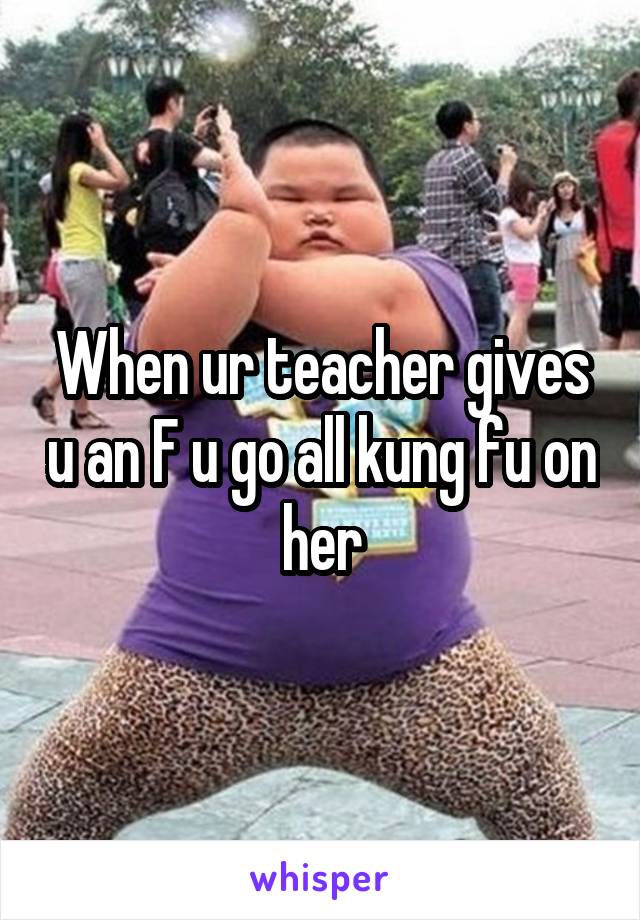 When ur teacher gives u an F u go all kung fu on her