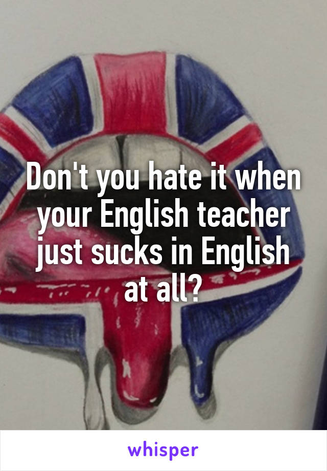 Don't you hate it when your English teacher just sucks in English at all?