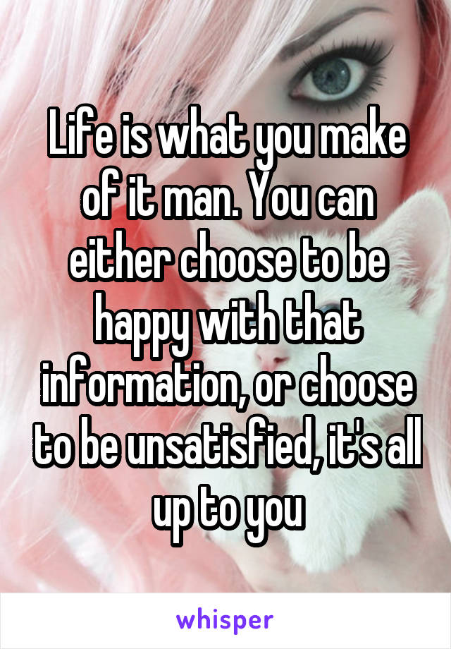 Life is what you make of it man. You can either choose to be happy with that information, or choose to be unsatisfied, it's all up to you
