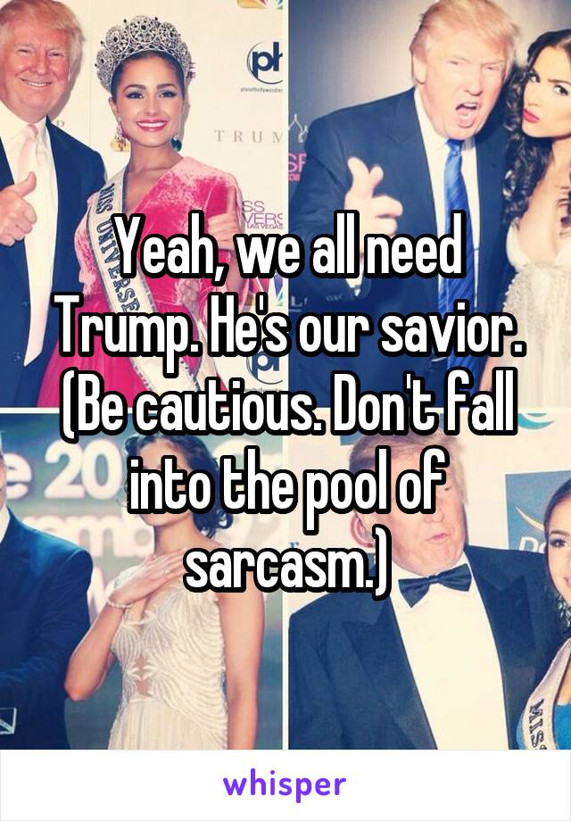 Yeah, we all need Trump. He's our savior. (Be cautious. Don't fall into the pool of sarcasm.)
