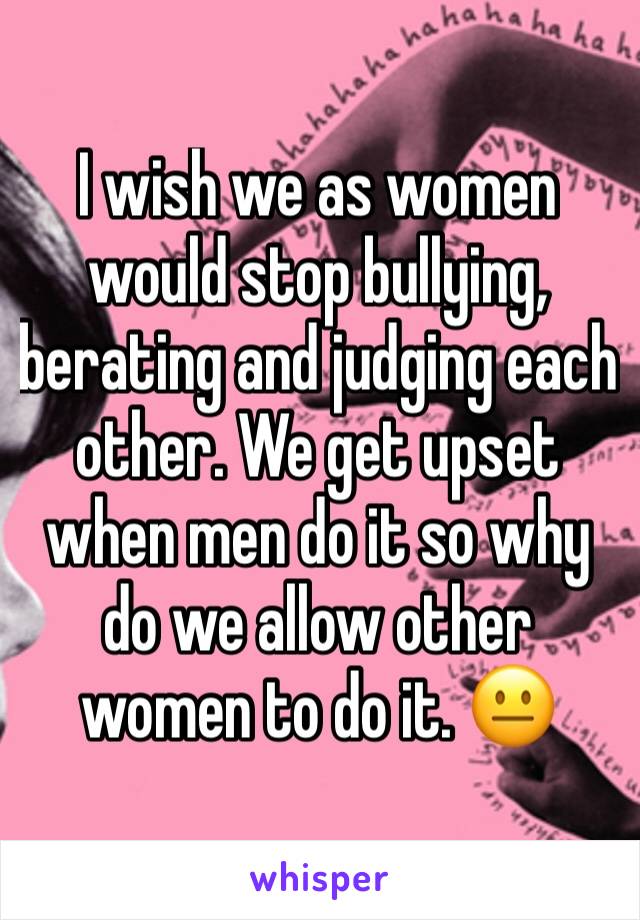 I wish we as women would stop bullying, berating and judging each other. We get upset when men do it so why do we allow other women to do it. 😐