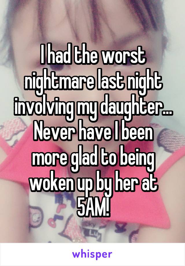 I had the worst nightmare last night involving my daughter...
Never have I been more glad to being woken up by her at 5AM!