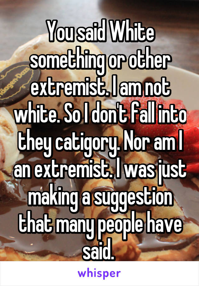 You said White something or other extremist. I am not white. So I don't fall into they catigory. Nor am I an extremist. I was just making a suggestion that many people have said. 