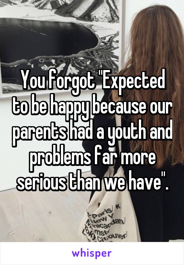 You forgot "Expected to be happy because our parents had a youth and problems far more serious than we have".