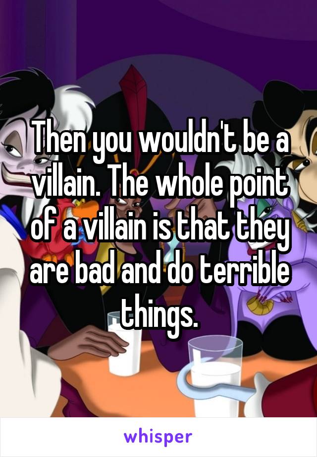 Then you wouldn't be a villain. The whole point of a villain is that they are bad and do terrible things.