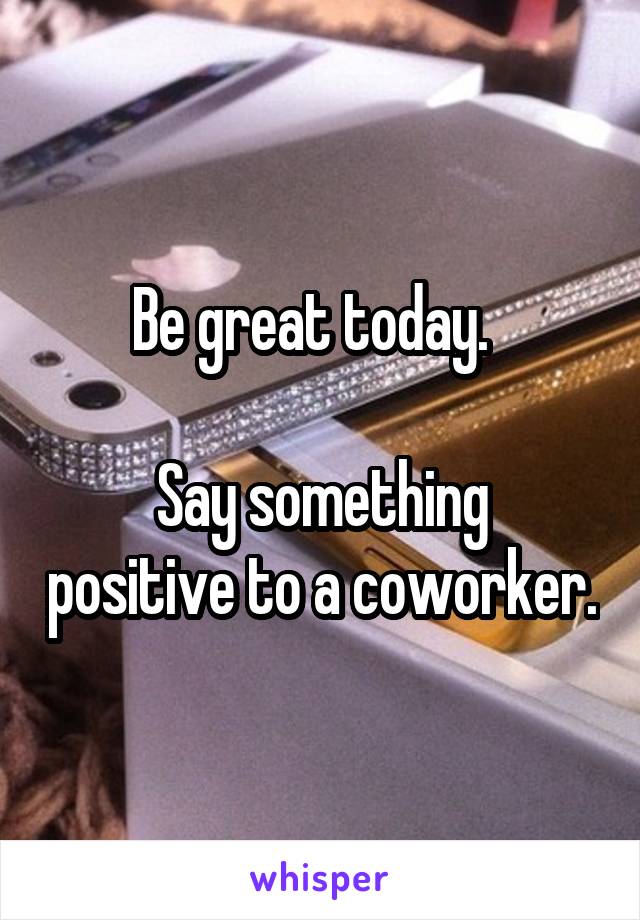 Be great today.  

Say something positive to a coworker.