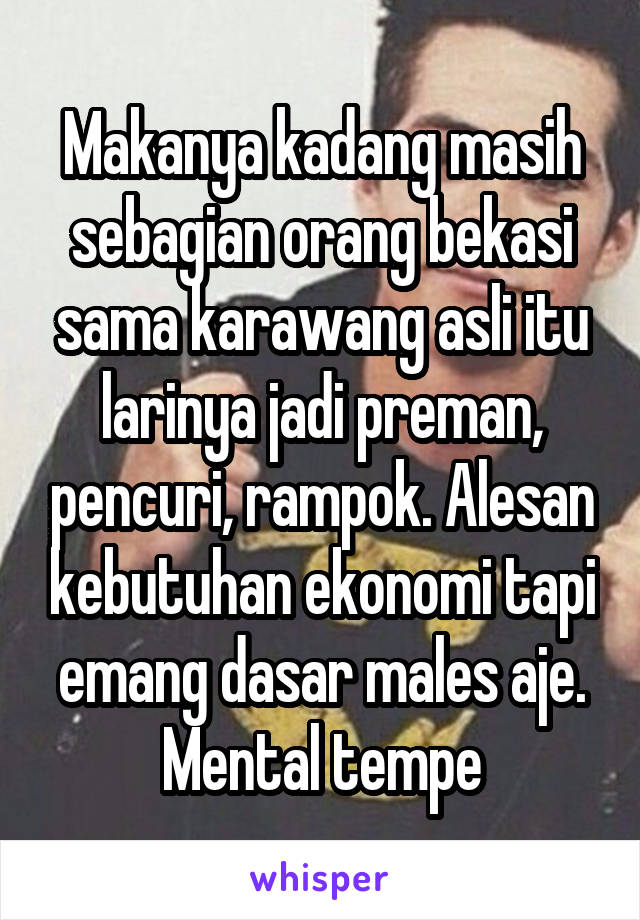 Makanya kadang masih sebagian orang bekasi sama karawang asli itu larinya jadi preman, pencuri, rampok. Alesan kebutuhan ekonomi tapi emang dasar males aje. Mental tempe