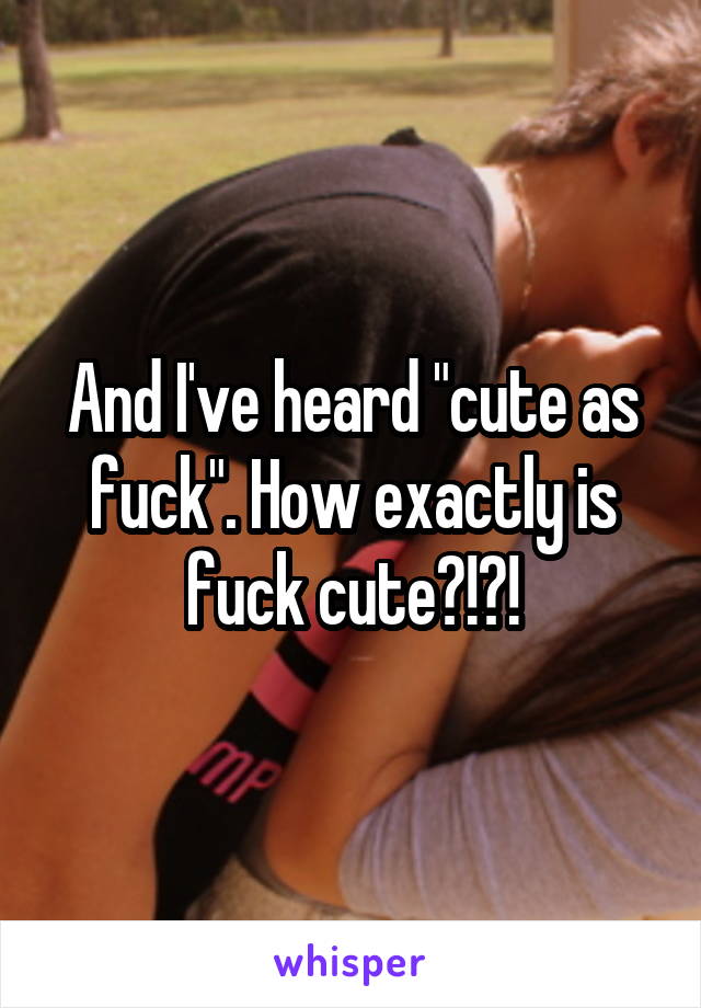 And I've heard "cute as fuck". How exactly is fuck cute?!?!