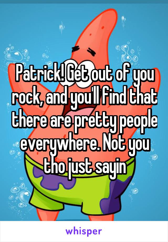 Patrick! Get out of you rock, and you'll find that there are pretty people everywhere. Not you tho just sayin
