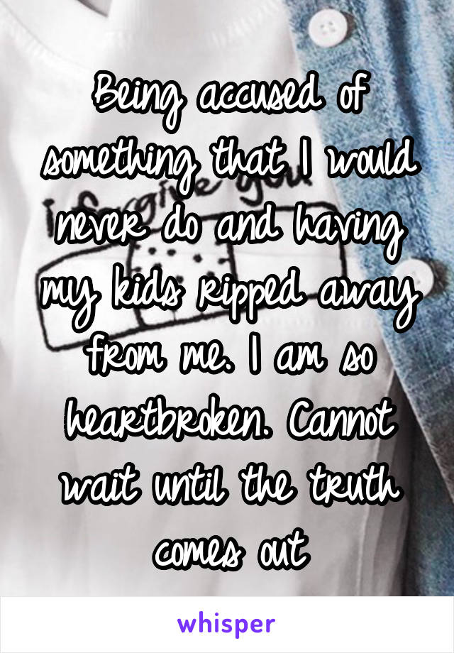 Being accused of something that I would never do and having my kids ripped away from me. I am so heartbroken. Cannot wait until the truth comes out