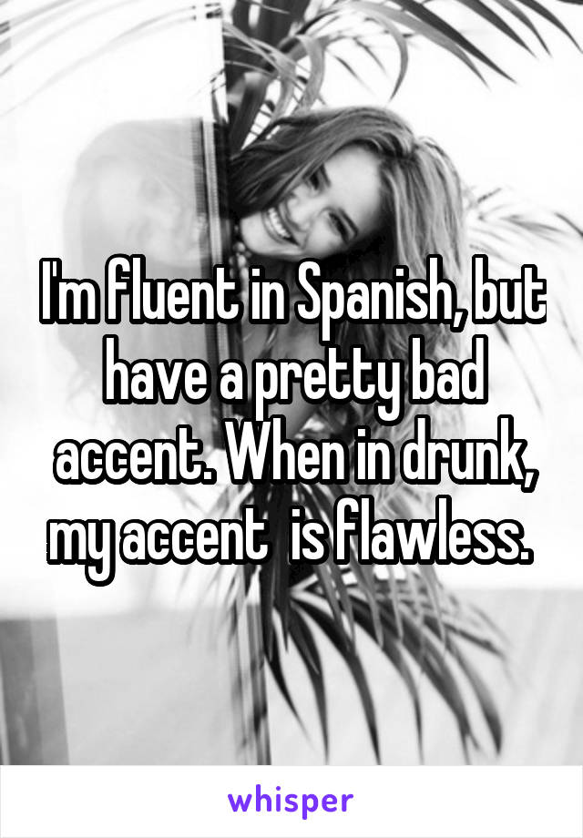 I'm fluent in Spanish, but have a pretty bad accent. When in drunk, my accent  is flawless. 