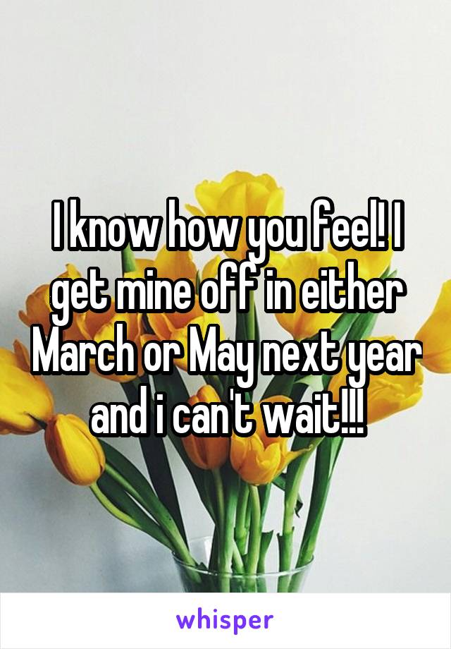 I know how you feel! I get mine off in either March or May next year and i can't wait!!!
