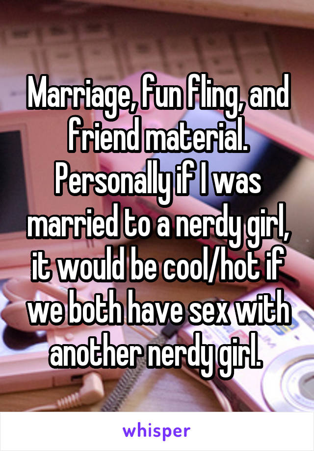 Marriage, fun fling, and friend material. Personally if I was married to a nerdy girl, it would be cool/hot if we both have sex with another nerdy girl. 