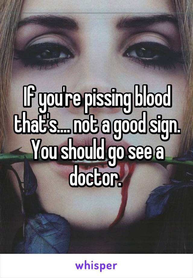 If you're pissing blood that's.... not a good sign. You should go see a doctor. 