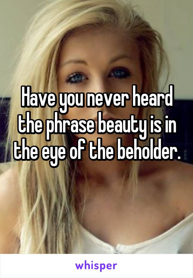 Have you never heard the phrase beauty is in the eye of the beholder. 