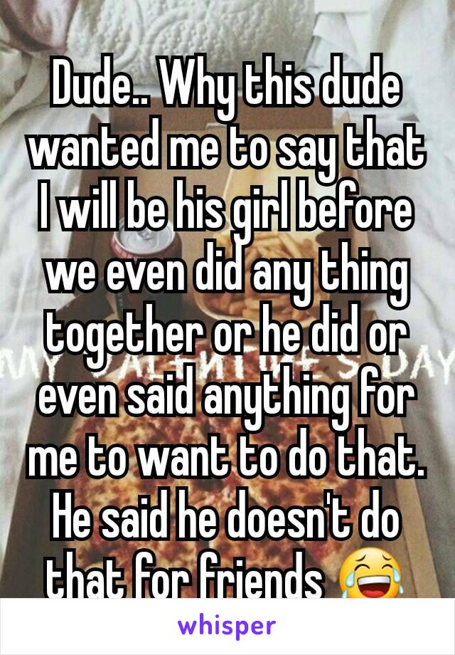 Dude.. Why this dude wanted me to say that I will be his girl before we even did any thing together or he did or even said anything for me to want to do that. He said he doesn't do that for friends 😂