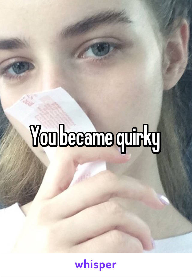 You became quirky 