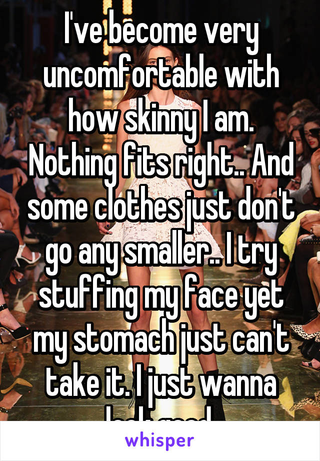 I've become very uncomfortable with how skinny I am. Nothing fits right.. And some clothes just don't go any smaller.. I try stuffing my face yet my stomach just can't take it. I just wanna look good.