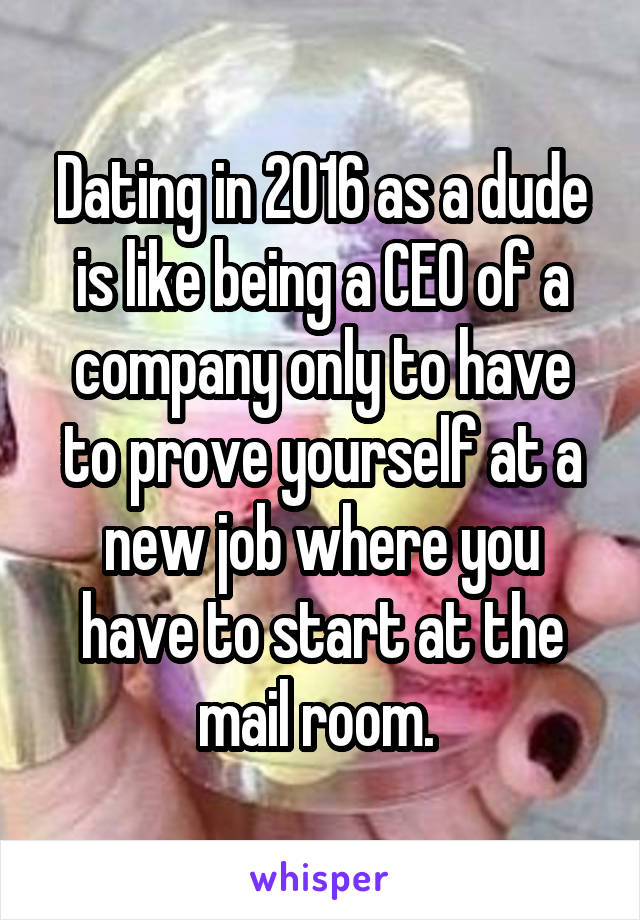 Dating in 2016 as a dude is like being a CEO of a company only to have to prove yourself at a new job where you have to start at the mail room. 