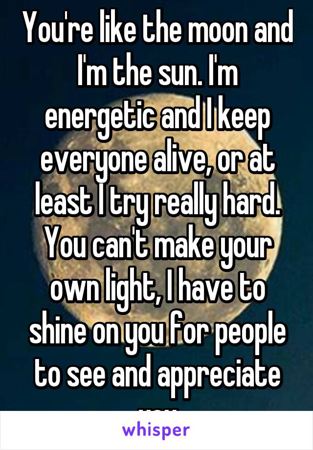 You're like the moon and I'm the sun. I'm energetic and I keep everyone alive, or at least I try really hard. You can't make your own light, I have to shine on you for people to see and appreciate you