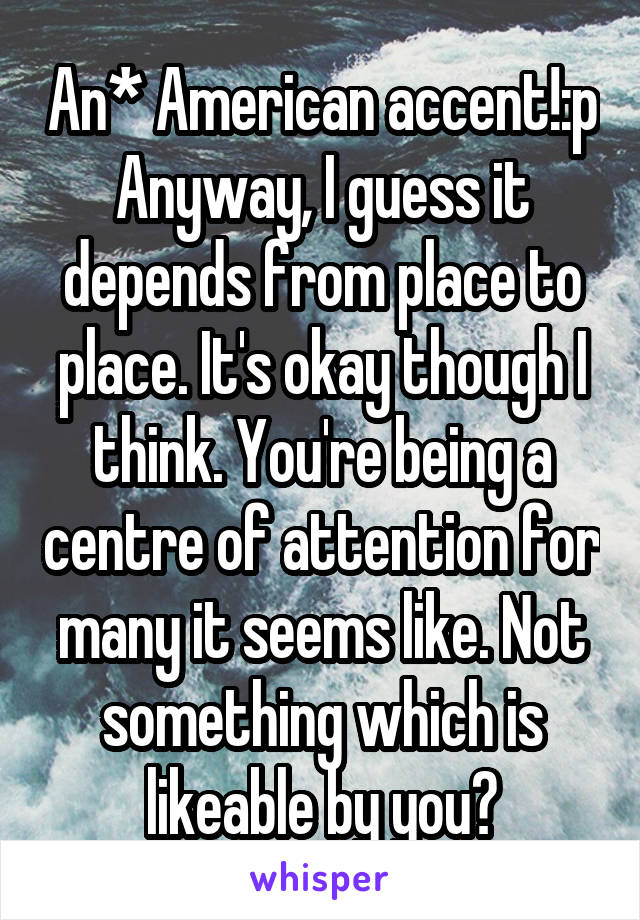 An* American accent!:p Anyway, I guess it depends from place to place. It's okay though I think. You're being a centre of attention for many it seems like. Not something which is likeable by you?