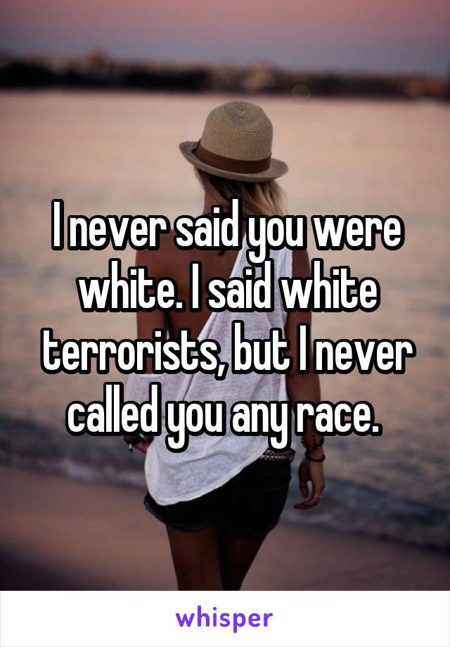 I never said you were white. I said white terrorists, but I never called you any race. 