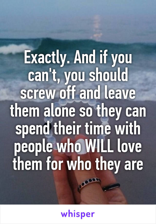 Exactly. And if you can't, you should screw off and leave them alone so they can spend their time with people who WILL love them for who they are