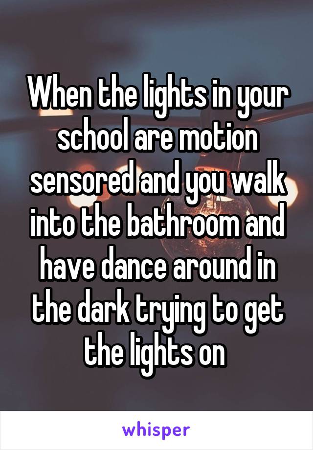 When the lights in your school are motion sensored and you walk into the bathroom and have dance around in the dark trying to get the lights on 