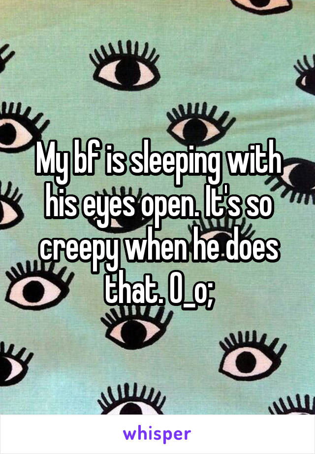 My bf is sleeping with his eyes open. It's so creepy when he does that. O_o;