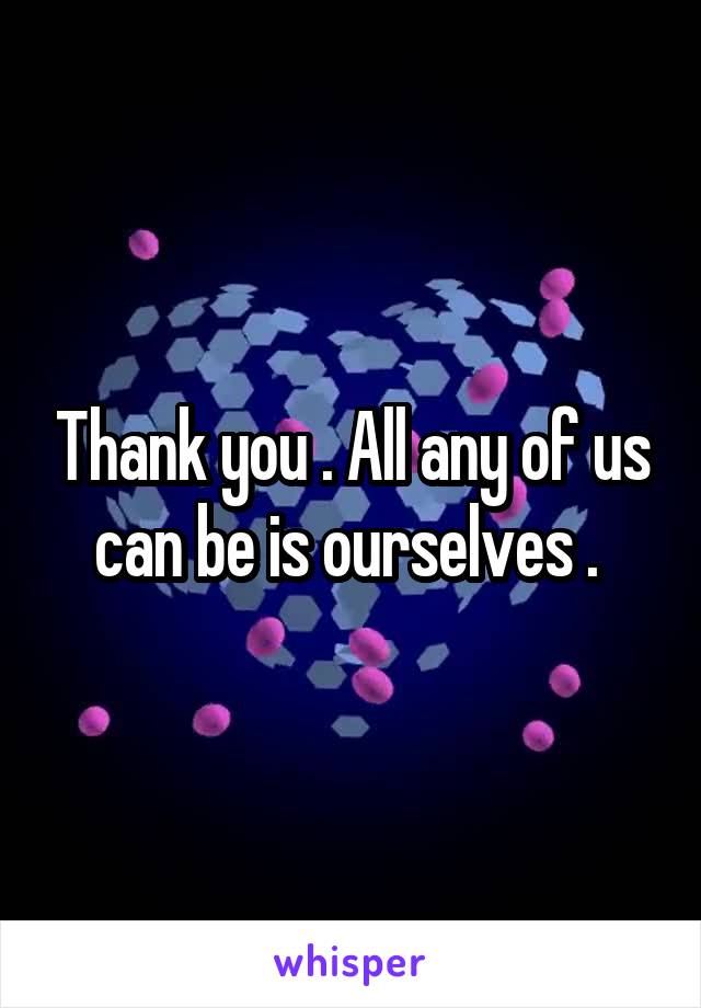 Thank you . All any of us can be is ourselves . 