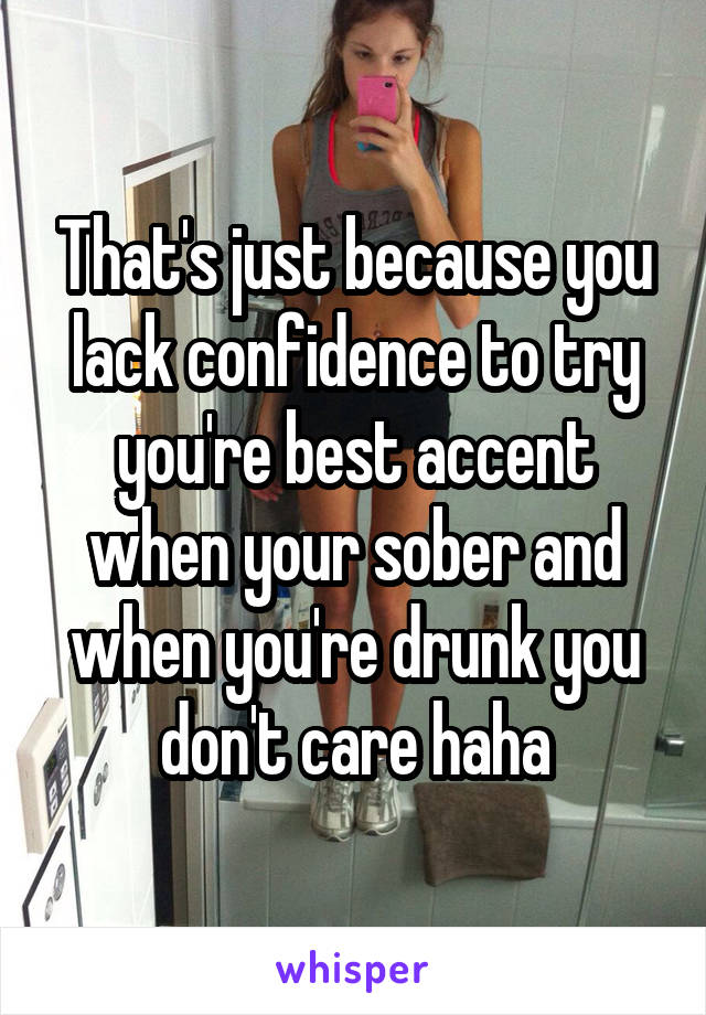 That's just because you lack confidence to try you're best accent when your sober and when you're drunk you don't care haha