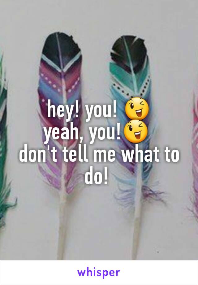 hey! you! 😉
yeah, you!😉 
don't tell me what to do! 