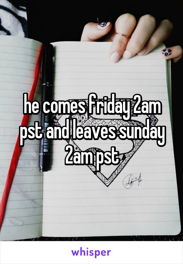 he comes friday 2am pst and leaves sunday 2am pst