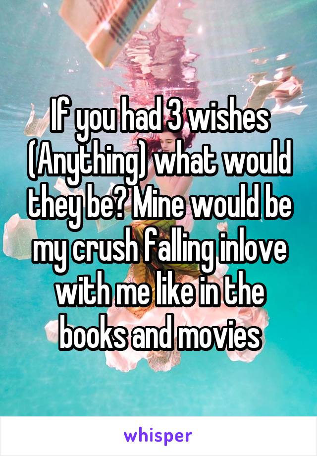 If you had 3 wishes (Anything) what would they be? Mine would be my crush falling inlove with me like in the books and movies