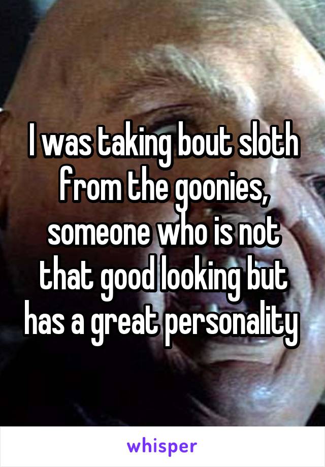 I was taking bout sloth from the goonies, someone who is not that good looking but has a great personality 