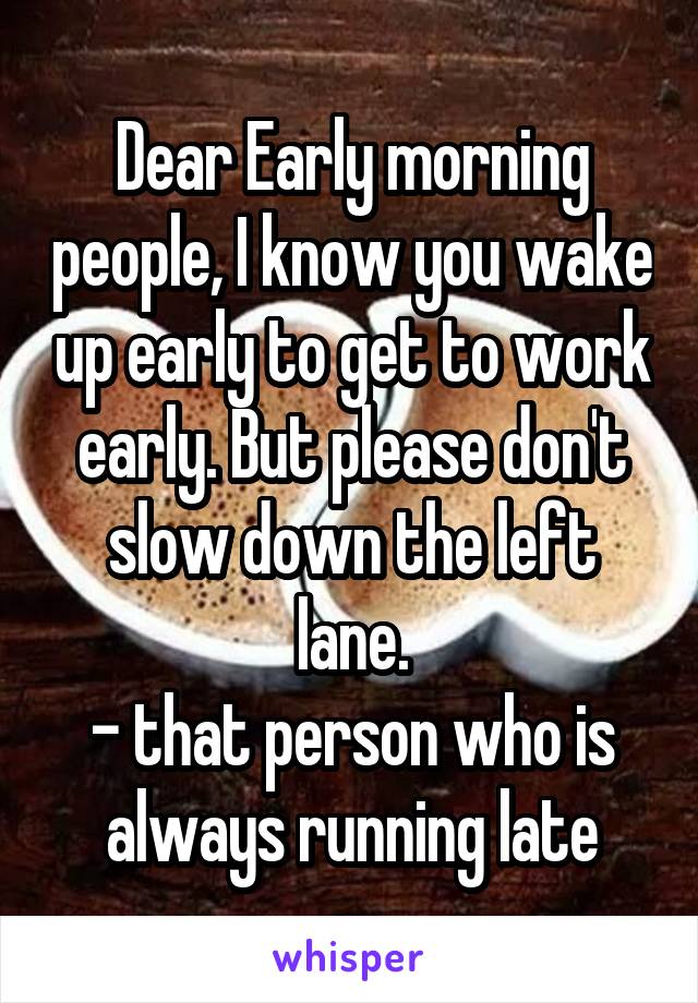 Dear Early morning people, I know you wake up early to get to work early. But please don't slow down the left lane.
- that person who is always running late