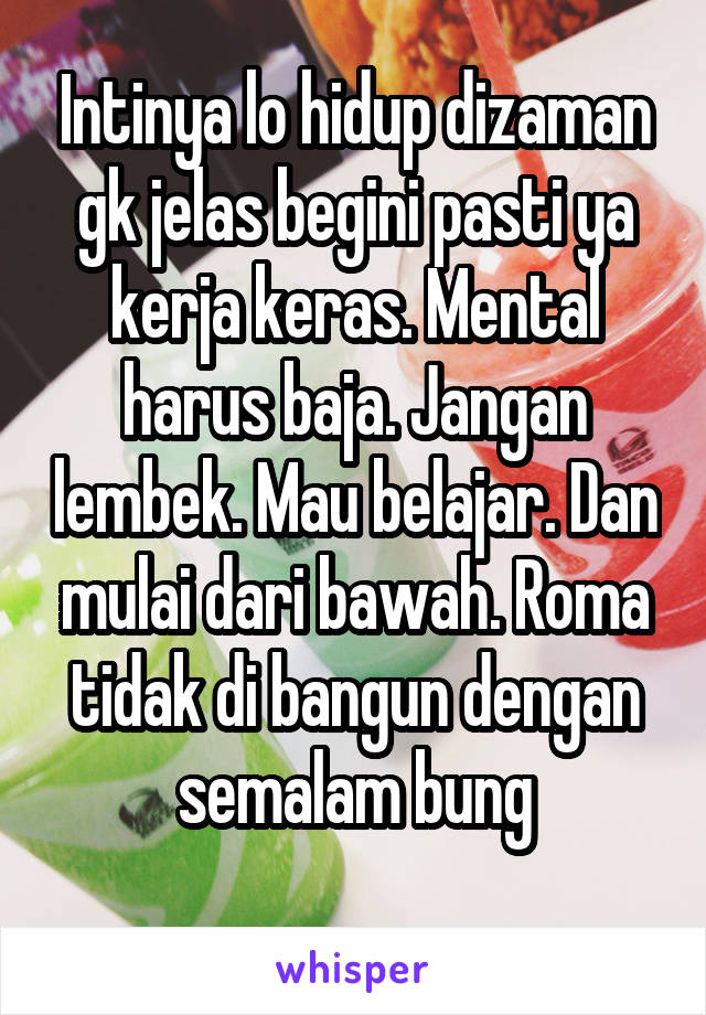 Intinya lo hidup dizaman gk jelas begini pasti ya kerja keras. Mental harus baja. Jangan lembek. Mau belajar. Dan mulai dari bawah. Roma tidak di bangun dengan semalam bung
