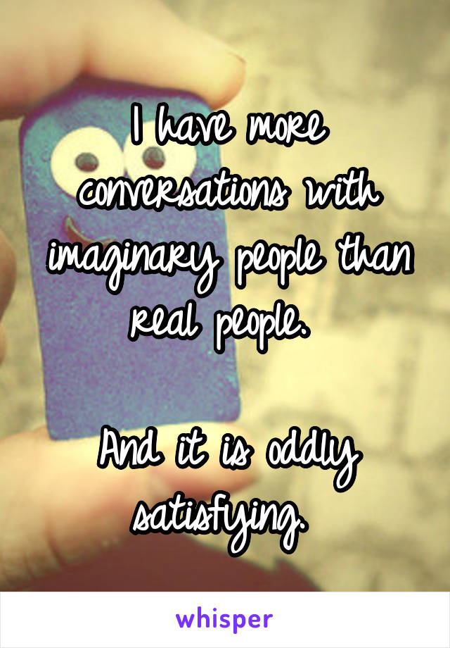 I have more conversations with imaginary people than real people. 

And it is oddly satisfying. 