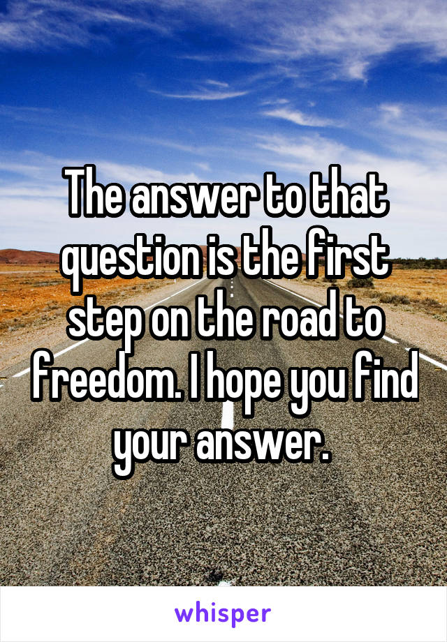 The answer to that question is the first step on the road to freedom. I hope you find your answer. 