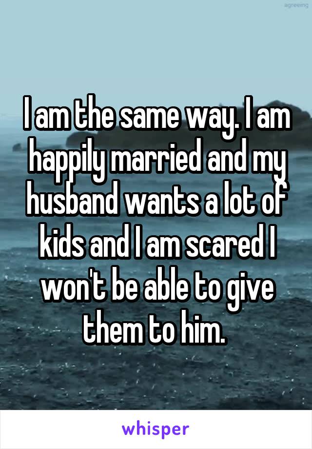 I am the same way. I am happily married and my husband wants a lot of kids and I am scared I won't be able to give them to him. 