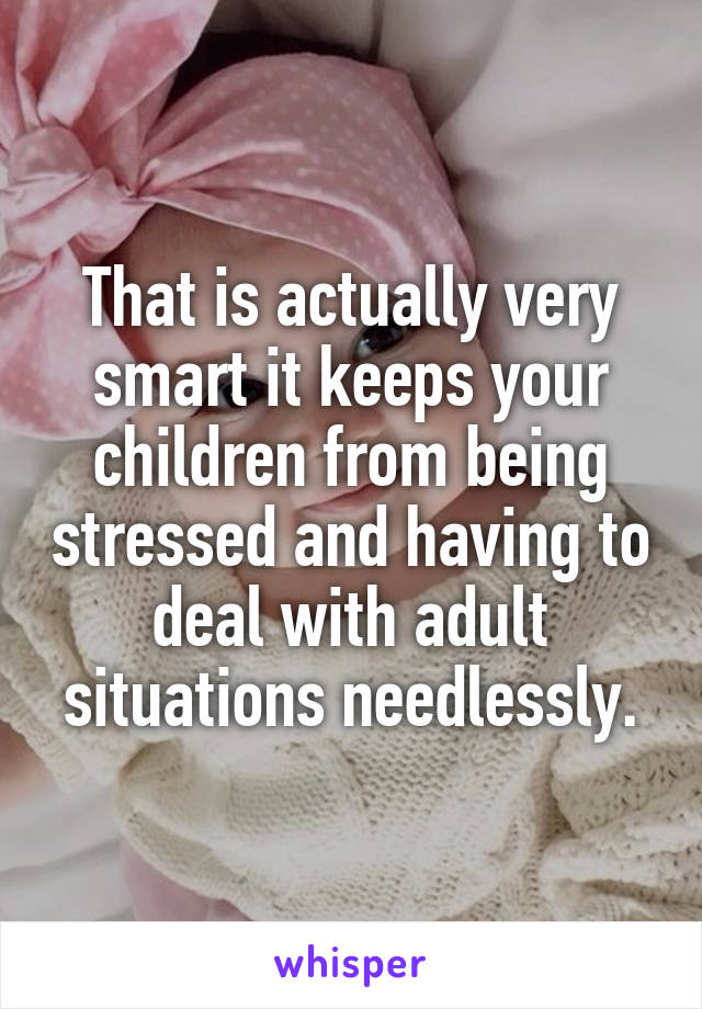 That is actually very smart it keeps your children from being stressed and having to deal with adult situations needlessly.