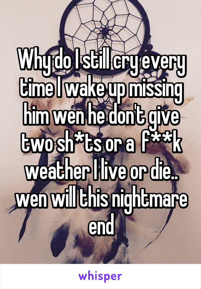 Why do I still cry every time I wake up missing him wen he don't give two sh*ts or a  f**k weather I live or die.. wen will this nightmare end