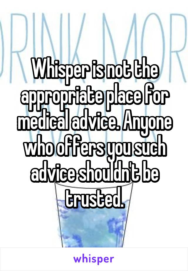 Whisper is not the appropriate place for medical advice. Anyone who offers you such advice shouldn't be trusted.