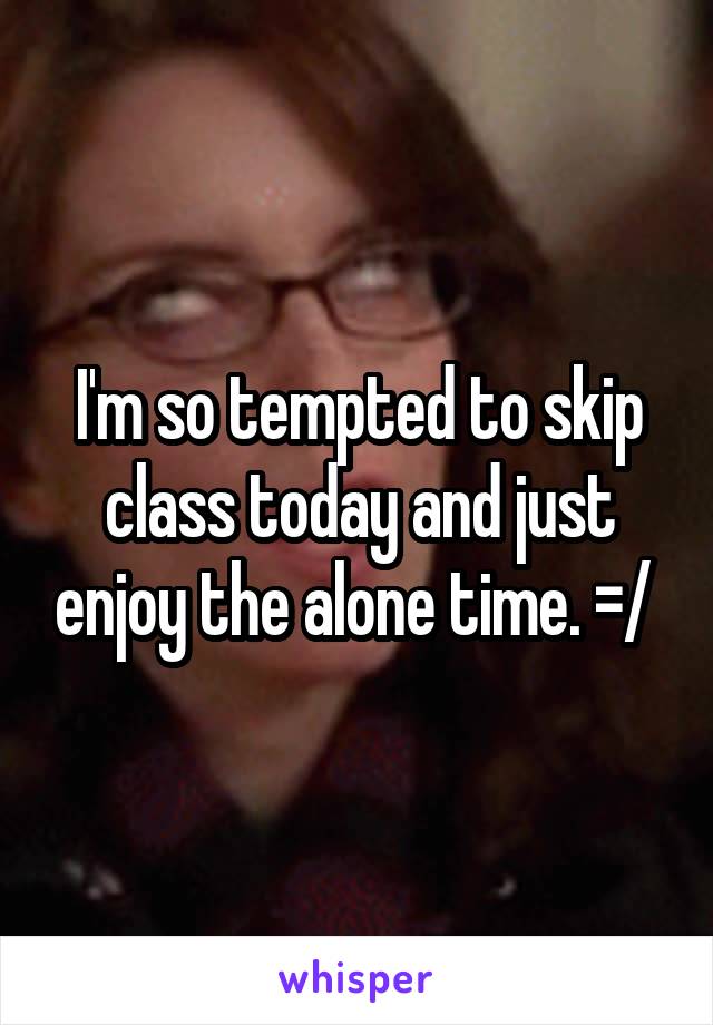 I'm so tempted to skip class today and just enjoy the alone time. =/ 