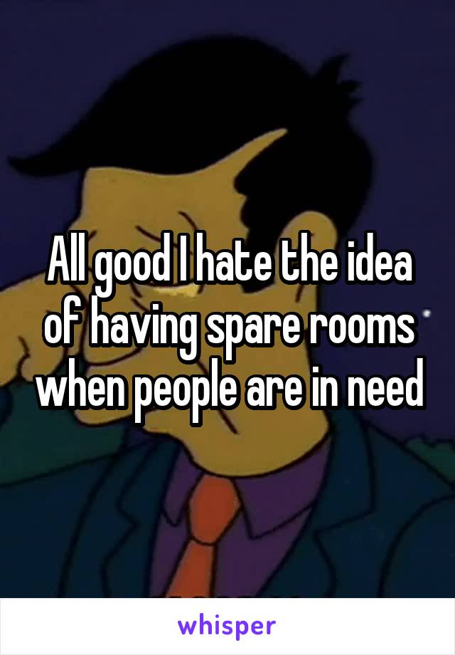 All good I hate the idea of having spare rooms when people are in need