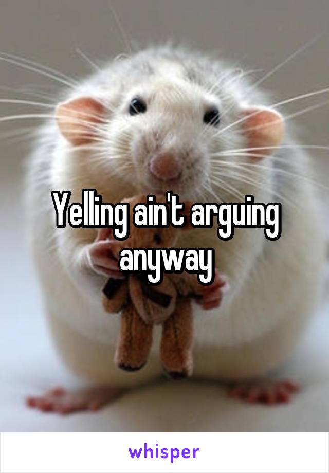 Yelling ain't arguing anyway