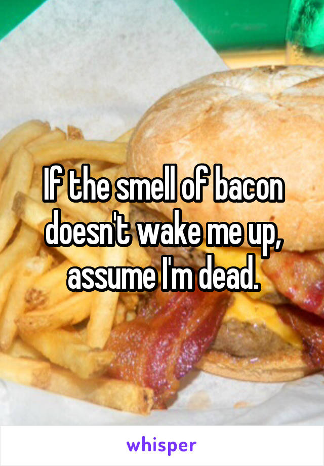 If the smell of bacon doesn't wake me up, assume I'm dead.