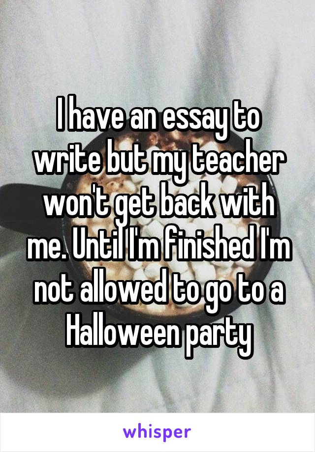 I have an essay to write but my teacher won't get back with me. Until I'm finished I'm not allowed to go to a Halloween party