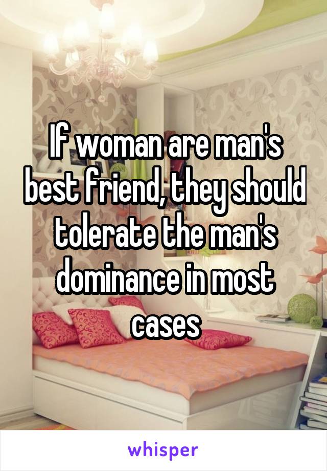 If woman are man's best friend, they should tolerate the man's dominance in most cases