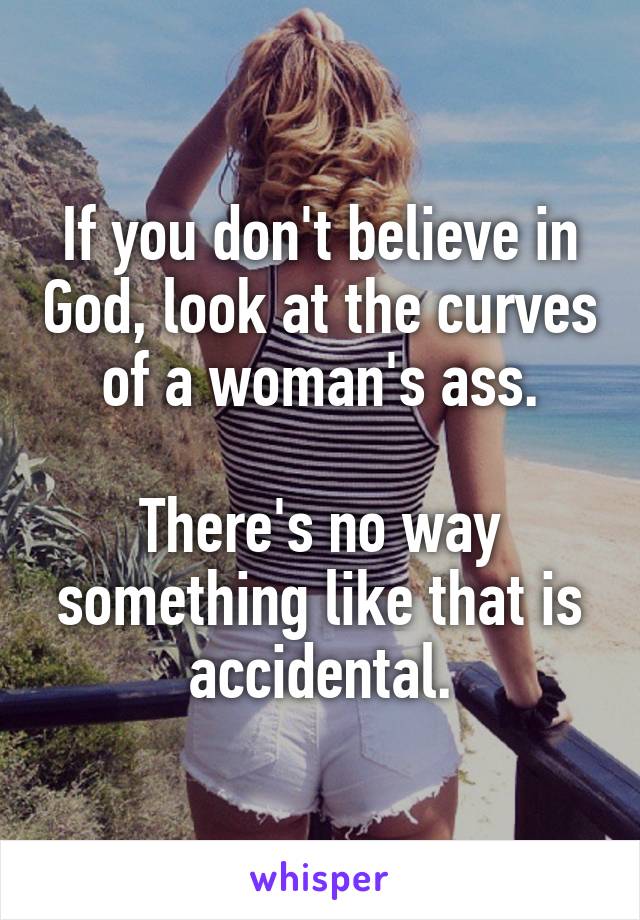 If you don't believe in God, look at the curves of a woman's ass.

There's no way something like that is accidental.